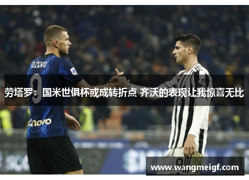 劳塔罗：国米世俱杯或成转折点 齐沃的表现让我惊喜无比
